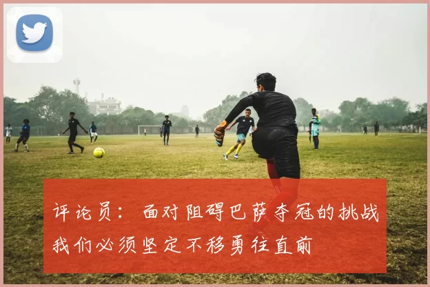 评论员：面对阻碍巴萨夺冠的挑战我们必须坚定不移勇往直前