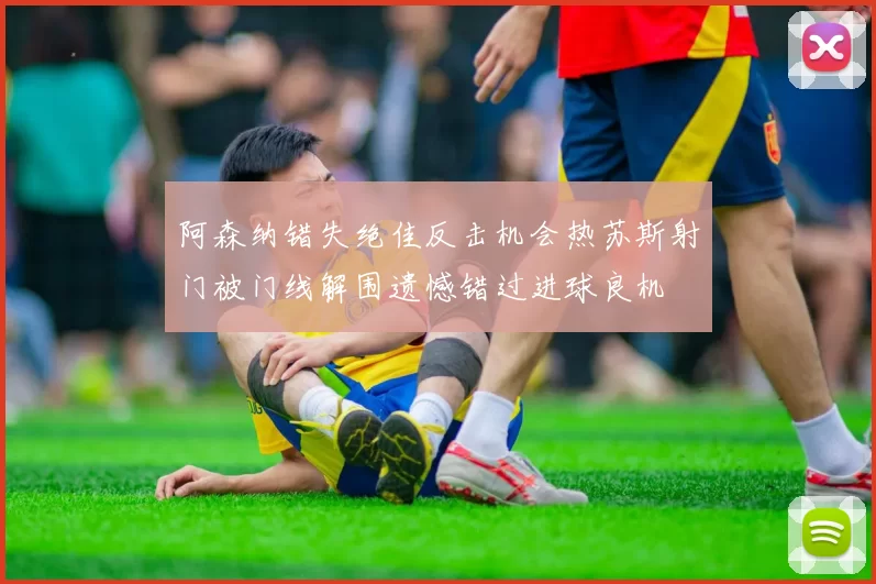 阿森纳错失绝佳反击机会热苏斯射门被门线解围遗憾错过进球良机