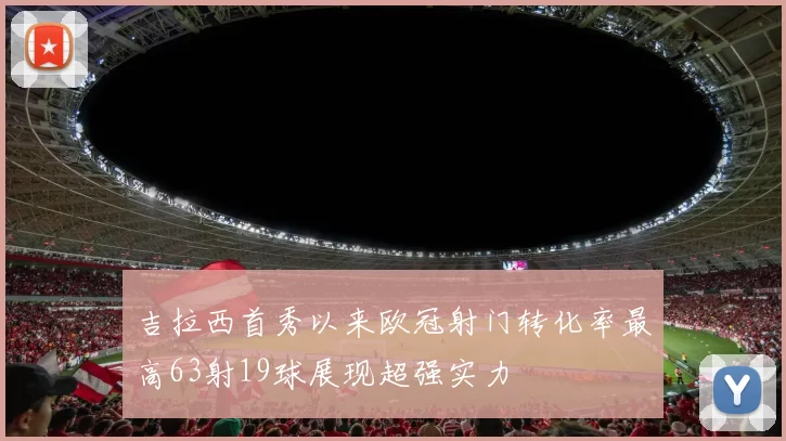 吉拉西首秀以来欧冠射门转化率最高63射19球展现超强实力