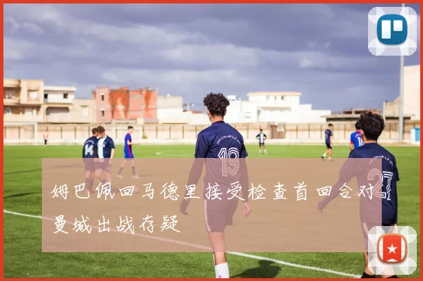 姆巴佩回马德里接受检查首回合对曼城出战存疑