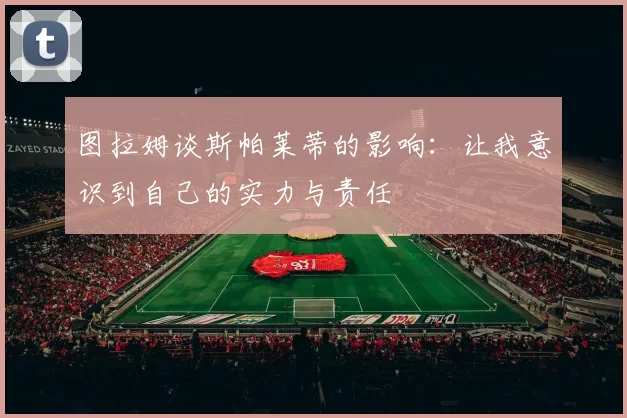 图拉姆谈斯帕莱蒂的影响：让我意识到自己的实力与责任