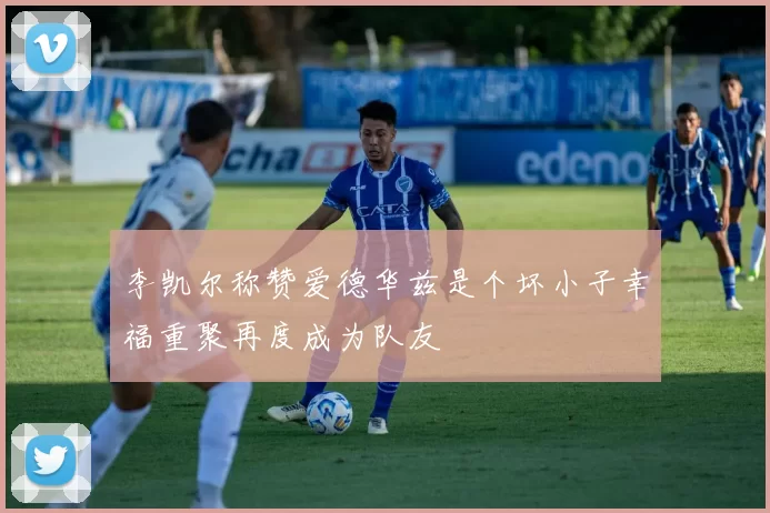 李凯尔称赞爱德华兹是个坏小子幸福重聚再度成为队友