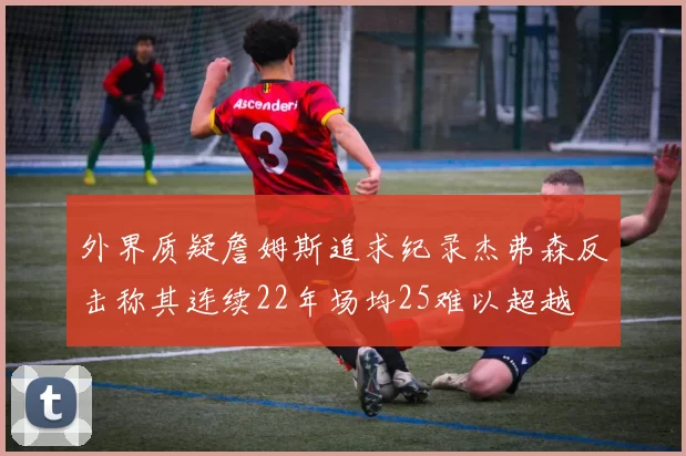 外界质疑詹姆斯追求纪录杰弗森反击称其连续22年场均25难以超越