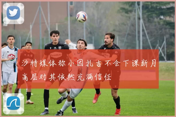 沙特媒体称小因扎吉不会下课新月高层对其依然充满信任