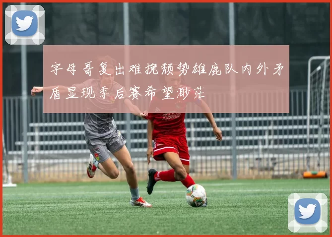 字母哥复出难挽颓势雄鹿队内外矛盾显现季后赛希望渺茫
