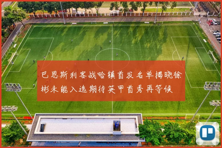 巴恩斯利客战哈镇首发名单揭晓徐彬未能入选期待英甲首秀再等候
