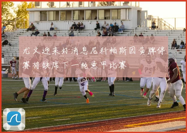 尤文迎来好消息尼科帕斯因黄牌停赛将缺席下一轮意甲比赛