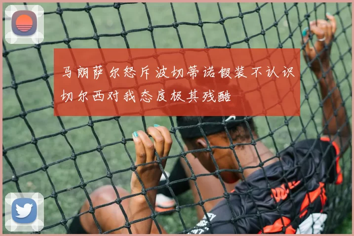 马朗萨尔怒斥波切蒂诺假装不认识切尔西对我态度极其残酷