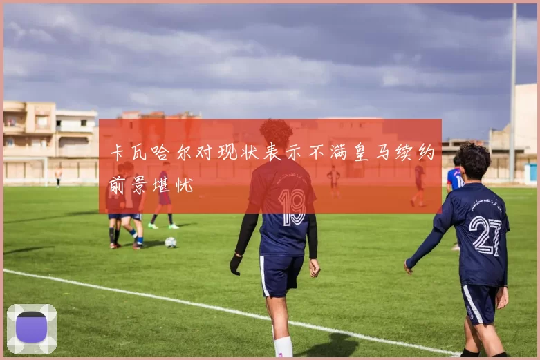 卡瓦哈尔对现状表示不满皇马续约前景堪忧