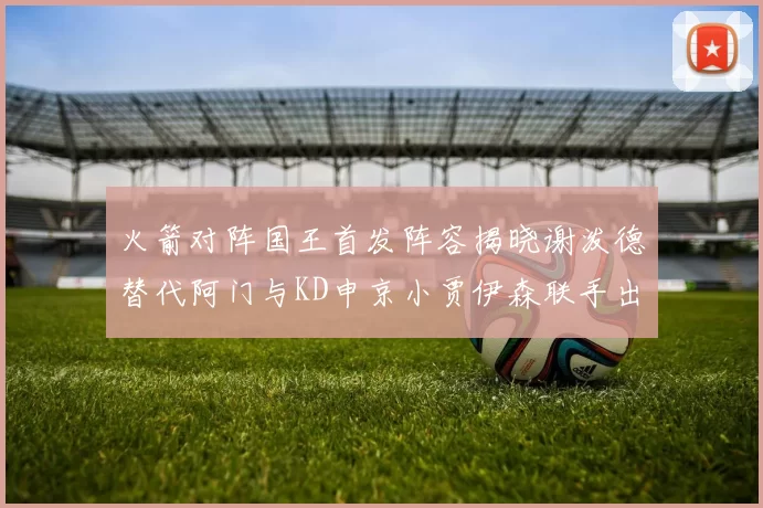 火箭对阵国王首发阵容揭晓谢泼德替代阿门与KD申京小贾伊森联手出战