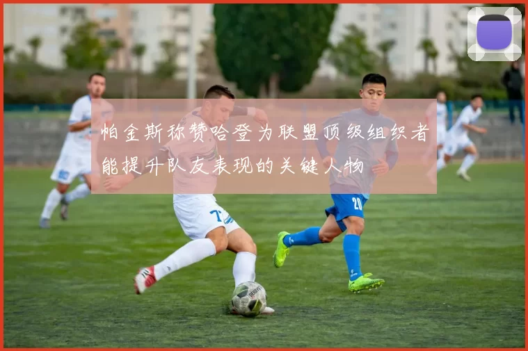 帕金斯称赞哈登为联盟顶级组织者能提升队友表现的关键人物