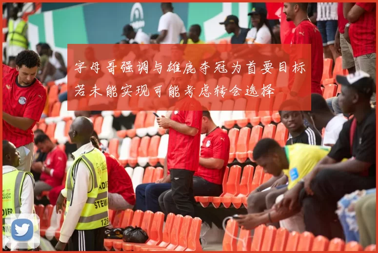 字母哥强调与雄鹿夺冠为首要目标若未能实现可能考虑转会选择