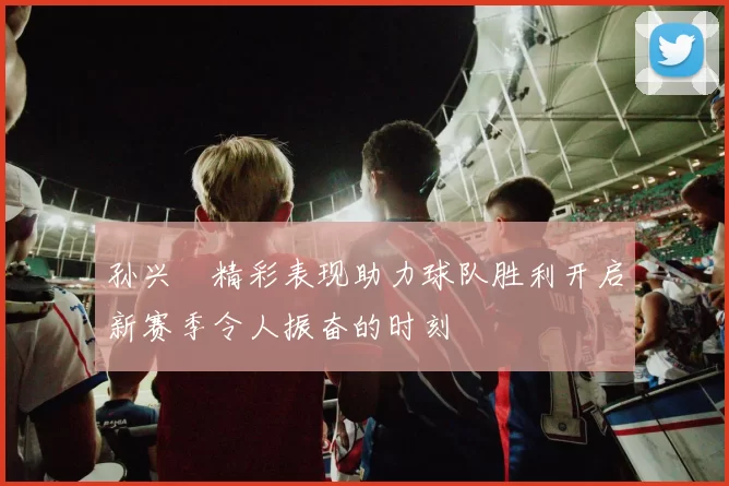 孙兴慜精彩表现助力球队胜利开启新赛季令人振奋的时刻