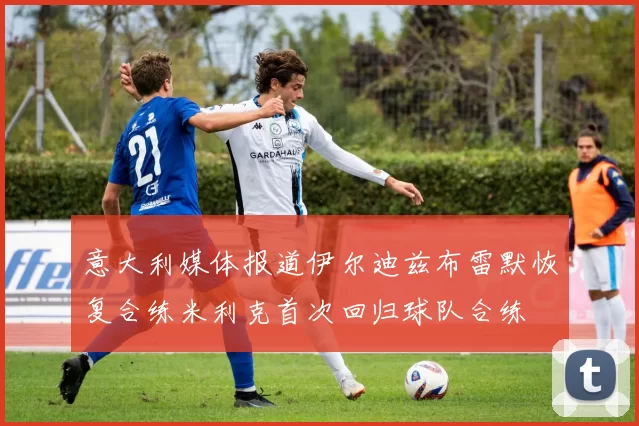 意大利媒体报道伊尔迪兹布雷默恢复合练米利克首次回归球队合练