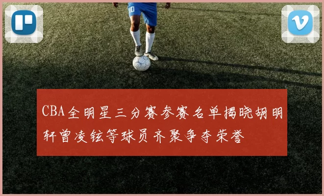 CBA全明星三分赛参赛名单揭晓胡明轩曾凌铉等球员齐聚争夺荣誉