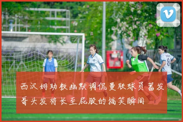 西汉姆助教幽默调侃曼联球员蓄发哥头发将长至屁股的搞笑瞬间