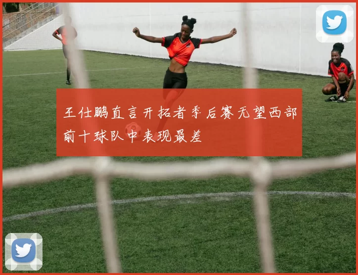王仕鹏直言开拓者季后赛无望西部前十球队中表现最差