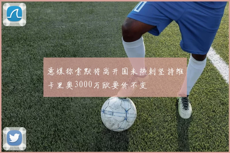 意媒称索默将离开国米热刺坚持维卡里奥3000万欧要价不变