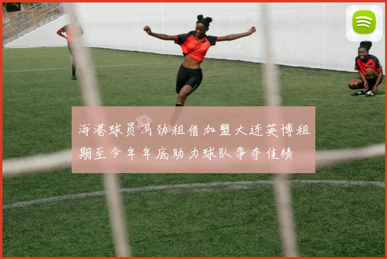 海港球员冯劲租借加盟大连英博租期至今年年底助力球队争夺佳绩