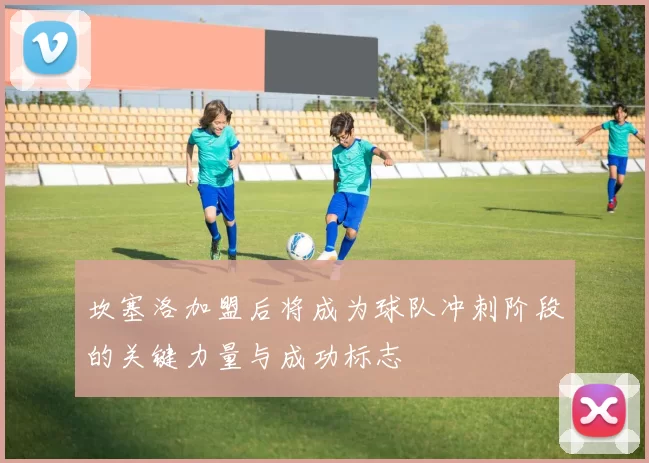 坎塞洛加盟后将成为球队冲刺阶段的关键力量与成功标志