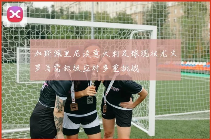加斯佩里尼谈意大利足球现状尤文罗马需积极应对多重挑战