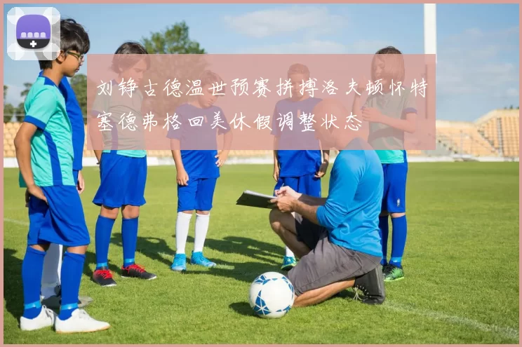 刘铮古德温世预赛拼搏洛夫顿怀特塞德弗格回美休假调整状态