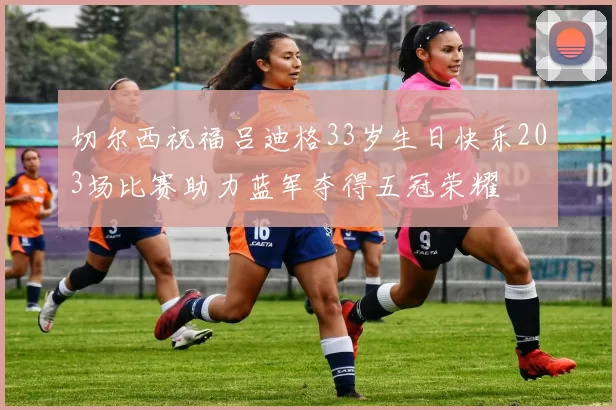 切尔西祝福吕迪格33岁生日快乐203场比赛助力蓝军夺得五冠荣耀