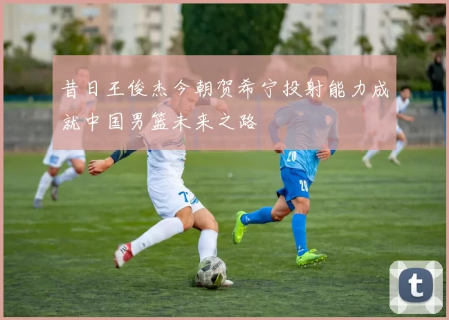 昔日王俊杰今朝贺希宁投射能力成就中国男篮未来之路