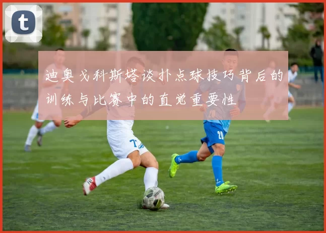 迪奥戈科斯塔谈扑点球技巧背后的训练与比赛中的直觉重要性