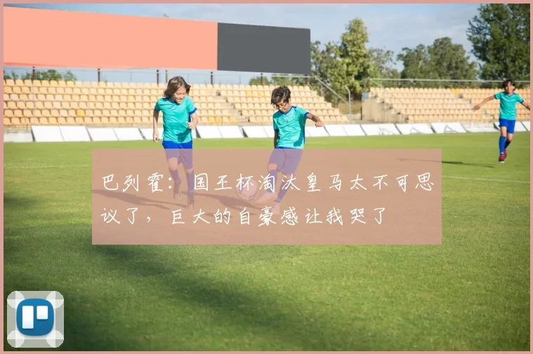 巴列霍：国王杯淘汰皇马太不可思议了，巨大的自豪感让我哭了